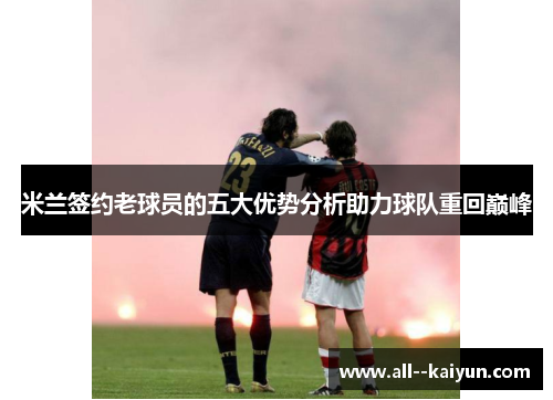 米兰签约老球员的五大优势分析助力球队重回巅峰