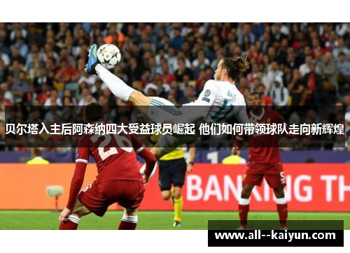 贝尔塔入主后阿森纳四大受益球员崛起 他们如何带领球队走向新辉煌