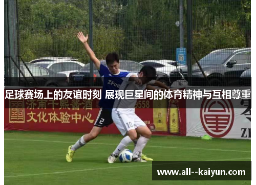 足球赛场上的友谊时刻 展现巨星间的体育精神与互相尊重