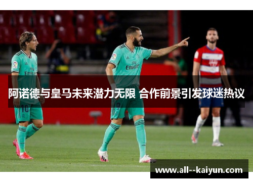 阿诺德与皇马未来潜力无限 合作前景引发球迷热议 阿诺德与皇马未来潜力无限 合作前景引发球迷热议