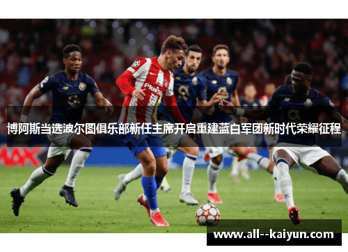 博阿斯当选波尔图俱乐部新任主席开启重建蓝白军团新时代荣耀征程